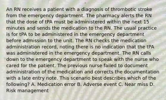 An RN receives a patient with a diagnosis of thrombotic stroke from the emergency department. The pharmacy alerts the RN that the dose of tPA must be administered within the next 15 minutes and sends the medication to the RN. The usual practice is for tPA to be administered in the emergency department before admission to the unit. The RN checks the medication administration record, noting there is no indication that the tPA was administered in the emergency department. The RN calls down to the emergency department to speak with the nurse who cared for the patient. The previous nurse failed to document administration of the medication and corrects the documentation with a late entry note. This scenario best describes which of the following? A. Medication error B. Adverse event C. Near miss D. Risk management