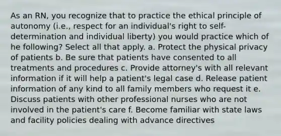 As an RN, you recognize that to practice the ethical principle of autonomy (i.e., respect for an individual's right to self-determination and individual liberty) you would practice which of he following? Select all that apply. a. Protect the physical privacy of patients b. Be sure that patients have consented to all treatments and procedures c. Provide attorney's with all relevant information if it will help a patient's legal case d. Release patient information of any kind to all family members who request it e. Discuss patients with other professional nurses who are not involved in the patient's care f. Become familiar with state laws and facility policies dealing with advance directives