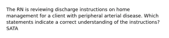 The RN is reviewing discharge instructions on home management for a client with peripheral arterial disease. Which statements indicate a correct understanding of the instructions? SATA