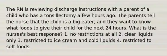 The RN is reviewing discharge instructions with a parent of a child who has a tonsillectomy a few hours ago. The parents tell the nurse that the child is a big eater, and they want to know what foods to give their child for the next 24 hours. What is the nurses's best response? 1. no restrictions at all 2. clear liquids only 3. restricted to ice cream and cold liquids 4. restricted to soft foods.