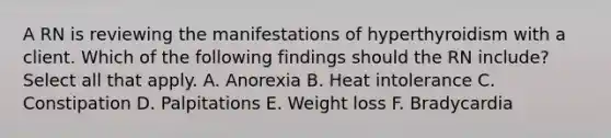 A RN is reviewing the manifestations of hyperthyroidism with a client. Which of the following findings should the RN include? Select all that apply. A. Anorexia B. Heat intolerance C. Constipation D. Palpitations E. Weight loss F. Bradycardia