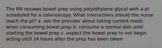 The RN reviews bowel prep using polyethylene glycol with a pt scheduled for a colonoscopy. What instructions should the nurse teach the pt? a. ask the provider about taking current meds when consuming bowel prep b. consume a normal diet until starting the bowel prep c. expect the bowel prep to not begin acting until 24 hours after the prep has been taken