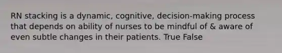 RN stacking is a dynamic, cognitive, decision-making process that depends on ability of nurses to be mindful of & aware of even subtle changes in their patients. True False