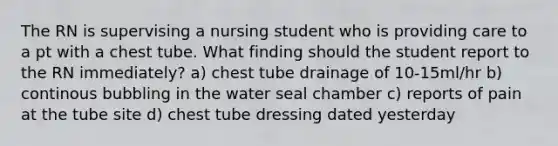 The RN is supervising a nursing student who is providing care to a pt with a chest tube. What finding should the student report to the RN immediately? a) chest tube drainage of 10-15ml/hr b) continous bubbling in the water seal chamber c) reports of pain at the tube site d) chest tube dressing dated yesterday