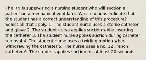 The RN is supervising a nursing student who will suction a patient on a mechanical ventilator. Which actions indicate that the student has a correct understanding of this procedure? Select all that apply. 1. The student nurse uses a sterile catheter and glove 2. The student nurse applies suction while inserting the catheter 3. The student nurse applies suction during catheter removal 4. The student nurse uses a twirling motion when withdrawing the catheter 5. The nurse uses a no. 12 French catheter 6. The student applies suction for at least 20 seconds.