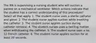 The RN is supervising a nursing student who will suction a patient on a mechanical ventilator. Which actions indicate that the student has a correct understanding of this procedure? Select all that apply. 1. The student nurse uses a sterile catheter and glove. 2. The student nurse applies suction while inserting the catheter. 3. The student nurse applies suction during catheter removal. 4. The student nurses uses a twirling motion when withdrawing the catheter. 5. The student nurse uses a no. 12 French catheter. 6. The student nurse applies suction for at least 20 seconds.