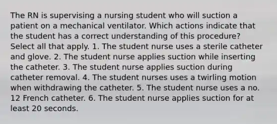 The RN is supervising a nursing student who will suction a patient on a mechanical ventilator. Which actions indicate that the student has a correct understanding of this procedure? Select all that apply. 1. The student nurse uses a sterile catheter and glove. 2. The student nurse applies suction while inserting the catheter. 3. The student nurse applies suction during catheter removal. 4. The student nurses uses a twirling motion when withdrawing the catheter. 5. The student nurse uses a no. 12 French catheter. 6. The student nurse applies suction for at least 20 seconds.