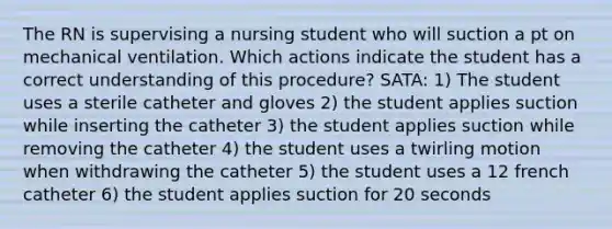 The RN is supervising a nursing student who will suction a pt on mechanical ventilation. Which actions indicate the student has a correct understanding of this procedure? SATA: 1) The student uses a sterile catheter and gloves 2) the student applies suction while inserting the catheter 3) the student applies suction while removing the catheter 4) the student uses a twirling motion when withdrawing the catheter 5) the student uses a 12 french catheter 6) the student applies suction for 20 seconds