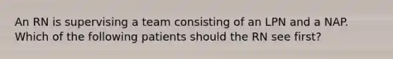 An RN is supervising a team consisting of an LPN and a NAP. Which of the following patients should the RN see first?