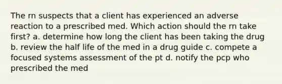 The rn suspects that a client has experienced an adverse reaction to a prescribed med. Which action should the rn take first? a. determine how long the client has been taking the drug b. review the half life of the med in a drug guide c. compete a focused systems assessment of the pt d. notify the pcp who prescribed the med