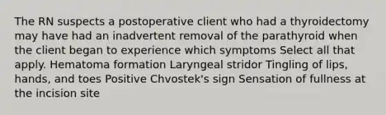 The RN suspects a postoperative client who had a thyroidectomy may have had an inadvertent removal of the parathyroid when the client began to experience which symptoms Select all that apply. Hematoma formation Laryngeal stridor Tingling of lips, hands, and toes Positive Chvostek's sign Sensation of fullness at the incision site