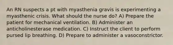 An RN suspects a pt with myasthenia gravis is experimenting a myasthenic crisis. What should the nurse do? A) Prepare the patient for mechanical ventilation. B) Administer an anticholinesterase medication. C) Instruct the client to perform pursed lip breathing. D) Prepare to administer a vasoconstrictor.