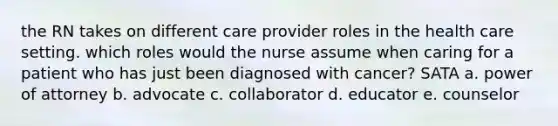 the RN takes on different care provider roles in the health care setting. which roles would the nurse assume when caring for a patient who has just been diagnosed with cancer? SATA a. power of attorney b. advocate c. collaborator d. educator e. counselor