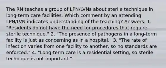 The RN teaches a group of LPN/LVNs about sterile technique in long-term care facilities. Which comment by an attending LPN/LVN indicates understanding of the teaching? Answers: 1. "Residents do not have the need for procedures that require sterile technique." 2. "The presence of pathogens in a long-term facility is just as concerning as in a hospital." 3. "The rate of infection varies from one facility to another, so no standards are enforced." 4. "Long-term care is a residential setting, so sterile technique is not important."