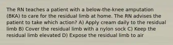 The RN teaches a patient with a below-the-knee amputation (BKA) to care for the residual limb at home. The RN advises the patient to take which action? A) Apply cream daily to the residual limb B) Cover the residual limb with a nylon sock C) Keep the residual limb elevated D) Expose the residual limb to air