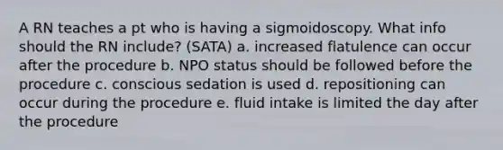 A RN teaches a pt who is having a sigmoidoscopy. What info should the RN include? (SATA) a. increased flatulence can occur after the procedure b. NPO status should be followed before the procedure c. conscious sedation is used d. repositioning can occur during the procedure e. fluid intake is limited the day after the procedure