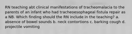 RN teaching abt clinical manifestations of tracheomalacia to the parents of an infant who had tracheoesophageal fistula repair as a NB. Which finding should the RN include in the teaching? a. absence of bowel sounds b. neck contortions c. barking cough d. projectile vomiting