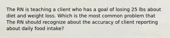 The RN is teaching a client who has a goal of losing 25 lbs about diet and weight loss. Which is the most common problem that The RN should recognize about the accuracy of client reporting about daily food intake?