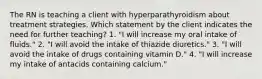 The RN is teaching a client with hyperparathyroidism about treatment strategies. Which statement by the client indicates the need for further teaching? 1. "I will increase my oral intake of fluids." 2. "I will avoid the intake of thiazide diuretics." 3. "I will avoid the intake of drugs containing vitamin D." 4. "I will increase my intake of antacids containing calcium."