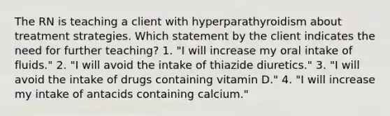 The RN is teaching a client with hyperparathyroidism about treatment strategies. Which statement by the client indicates the need for further teaching? 1. "I will increase my oral intake of fluids." 2. "I will avoid the intake of thiazide diuretics." 3. "I will avoid the intake of drugs containing vitamin D." 4. "I will increase my intake of antacids containing calcium."