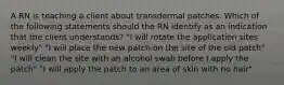 A RN is teaching a client about transdermal patches. Which of the following statements should the RN identify as an indication that the client understands? "I will rotate the application sites weekly" "I will place the new patch on the site of the old patch" "I will clean the site with an alcohol swab before I apply the patch" "I will apply the patch to an area of skin with no hair"