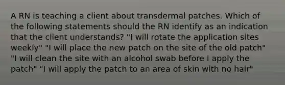 A RN is teaching a client about transdermal patches. Which of the following statements should the RN identify as an indication that the client understands? "I will rotate the application sites weekly" "I will place the new patch on the site of the old patch" "I will clean the site with an alcohol swab before I apply the patch" "I will apply the patch to an area of skin with no hair"