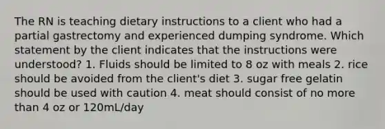 The RN is teaching dietary instructions to a client who had a partial gastrectomy and experienced dumping syndrome. Which statement by the client indicates that the instructions were understood? 1. Fluids should be limited to 8 oz with meals 2. rice should be avoided from the client's diet 3. sugar free gelatin should be used with caution 4. meat should consist of no more than 4 oz or 120mL/day