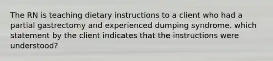 The RN is teaching dietary instructions to a client who had a partial gastrectomy and experienced dumping syndrome. which statement by the client indicates that the instructions were understood?