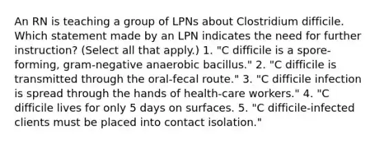 An RN is teaching a group of LPNs about Clostridium difficile. Which statement made by an LPN indicates the need for further instruction? (Select all that apply.) 1. "C difficile is a spore-forming, gram-negative anaerobic bacillus." 2. "C difficile is transmitted through the oral-fecal route." 3. "C difficile infection is spread through the hands of health-care workers." 4. "C difficile lives for only 5 days on surfaces. 5. "C difficile-infected clients must be placed into contact isolation."