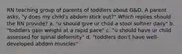 RN teaching group of parents of toddlers about G&D. A parent asks, "y does my child's abdom stick out?" Which replies should the RN provide? a. "u should give ur child a stool softner daily" b. "toddlers gain weight at a rapid pace" c. "u should have ur child assessed for spinal deformity" d. "toddlers don't have well-developed abdom muscles"