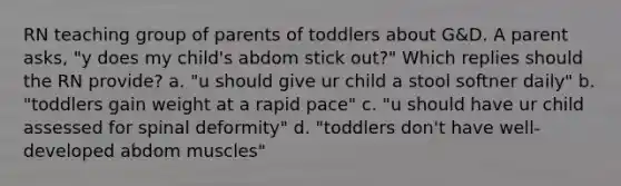 RN teaching group of parents of toddlers about G&D. A parent asks, "y does my child's abdom stick out?" Which replies should the RN provide? a. "u should give ur child a stool softner daily" b. "toddlers gain weight at a rapid pace" c. "u should have ur child assessed for spinal deformity" d. "toddlers don't have well-developed abdom muscles"