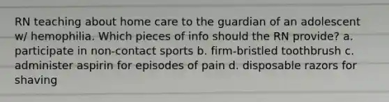 RN teaching about home care to the guardian of an adolescent w/ hemophilia. Which pieces of info should the RN provide? a. participate in non-contact sports b. firm-bristled toothbrush c. administer aspirin for episodes of pain d. disposable razors for shaving