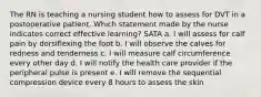 The RN is teaching a nursing student how to assess for DVT in a postoperative patient. Which statement made by the nurse indicates correct effective learning? SATA a. I will assess for calf pain by dorsiflexing the foot b. I will observe the calves for redness and tenderness c. I will measure calf circumference every other day d. I will notify the health care provider if the peripheral pulse is present e. I will remove the sequential compression device every 8 hours to assess the skin