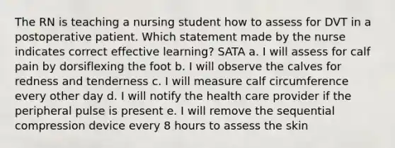 The RN is teaching a nursing student how to assess for DVT in a postoperative patient. Which statement made by the nurse indicates correct effective learning? SATA a. I will assess for calf pain by dorsiflexing the foot b. I will observe the calves for redness and tenderness c. I will measure calf circumference every other day d. I will notify the health care provider if the peripheral pulse is present e. I will remove the sequential compression device every 8 hours to assess the skin