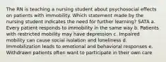 The RN is teaching a nursing student about psychosocial effects on patients with immobility. Which statement made by the nursing student indicates the need for further learning? SATA a. Every patient responds to immobility in the same way b. Patients with restricted mobility may have depression c. Impaired mobility can cause social isolation and loneliness d. Immobilization leads to emotional and behavioral responses e. Withdrawn patients often want to participate in their own care