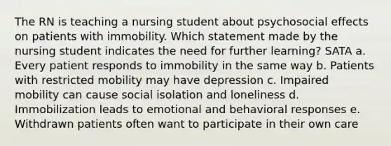 The RN is teaching a nursing student about psychosocial effects on patients with immobility. Which statement made by the nursing student indicates the need for further learning? SATA a. Every patient responds to immobility in the same way b. Patients with restricted mobility may have depression c. Impaired mobility can cause social isolation and loneliness d. Immobilization leads to emotional and behavioral responses e. Withdrawn patients often want to participate in their own care