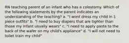 RN teaching parent of an infant who has a colostomy. Which of the following statements by the parent indicates an understanding of the teaching? a. "I wont dress my child in 1 piece outfits" b. "I need to buy diapers that are tighter than those my infant usually wears" c. "I need to apply paste to the back of the wafer on my child's appliance" d. "I will not need to toilet train my child"