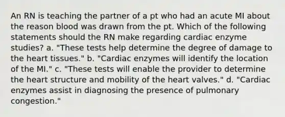 An RN is teaching the partner of a pt who had an acute MI about the reason blood was drawn from the pt. Which of the following statements should the RN make regarding cardiac enzyme studies? a. "These tests help determine the degree of damage to the heart tissues." b. "Cardiac enzymes will identify the location of the MI." c. "These tests will enable the provider to determine the heart structure and mobility of the heart valves." d. "Cardiac enzymes assist in diagnosing the presence of pulmonary congestion."