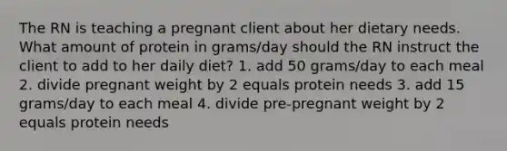 The RN is teaching a pregnant client about her dietary needs. What amount of protein in grams/day should the RN instruct the client to add to her daily diet? 1. add 50 grams/day to each meal 2. divide pregnant weight by 2 equals protein needs 3. add 15 grams/day to each meal 4. divide pre-pregnant weight by 2 equals protein needs