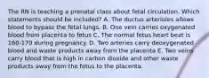 The RN is teaching a prenatal class about fetal circulation. Which statements should be included? A. The ductus arterioles allows blood to bypass the fetal lungs. B. One vein carries oxygenated blood from placenta to fetus C. The normal fetus heart beat is 160-170 during pregnancy. D. Two arteries carry deoxygenated blood and waste products away from the placenta E. Two veins carry blood that is high in carbon dioxide and other waste products away from the fetus to the placenta.