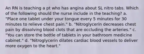 An RN is teaching a pt who has angina about SL nitro tabs. Which of the following should the nurse include in the teaching? a. "Place one tablet under your tongue every 5 minutes for 30 minutes to relieve chest pain." b. "Nitroglycerin decreases chest pain by dissolving blood clots that are occluding the arteries." c. "You can store the bottle of tablets in your bathroom medicine cabinet." d. "Nitroglycerin dilates cardiac blood vessels to deliver more oxygen to the heart."