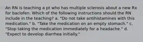 An RN is teaching a pt who has multiple sclerosis about a new Rx for baclofen. Which of the following instructions should the RN include in the teaching? a. "Do not take antihistamines with this medication." b. "Take the medication on an empty stomach." c. "Stop taking the medication immediately for a headache." d. "Expect to develop diarrhea initially."