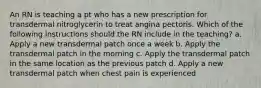 An RN is teaching a pt who has a new prescription for transdermal nitroglycerin to treat angina pectoris. Which of the following instructions should the RN include in the teaching? a. Apply a new transdermal patch once a week b. Apply the transdermal patch in the morning c. Apply the transdermal patch in the same location as the previous patch d. Apply a new transdermal patch when chest pain is experienced