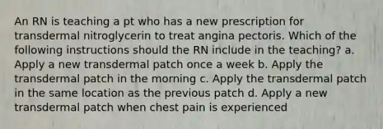 An RN is teaching a pt who has a new prescription for transdermal nitroglycerin to treat angina pectoris. Which of the following instructions should the RN include in the teaching? a. Apply a new transdermal patch once a week b. Apply the transdermal patch in the morning c. Apply the transdermal patch in the same location as the previous patch d. Apply a new transdermal patch when chest pain is experienced