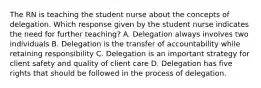 The RN is teaching the student nurse about the concepts of delegation. Which response given by the student nurse indicates the need for further teaching? A. Delegation always involves two individuals B. Delegation is the transfer of accountability while retaining responsibility C. Delegation is an important strategy for client safety and quality of client care D. Delegation has five rights that should be followed in the process of delegation.