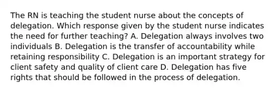 The RN is teaching the student nurse about the concepts of delegation. Which response given by the student nurse indicates the need for further teaching? A. Delegation always involves two individuals B. Delegation is the transfer of accountability while retaining responsibility C. Delegation is an important strategy for client safety and quality of client care D. Delegation has five rights that should be followed in the process of delegation.