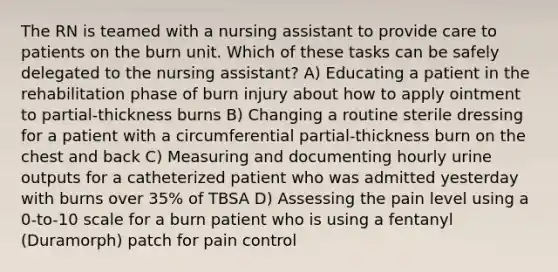 The RN is teamed with a nursing assistant to provide care to patients on the burn unit. Which of these tasks can be safely delegated to the nursing assistant? A) Educating a patient in the rehabilitation phase of burn injury about how to apply ointment to partial-thickness burns B) Changing a routine sterile dressing for a patient with a circumferential partial-thickness burn on the chest and back C) Measuring and documenting hourly urine outputs for a catheterized patient who was admitted yesterday with burns over 35% of TBSA D) Assessing the pain level using a 0-to-10 scale for a burn patient who is using a fentanyl (Duramorph) patch for pain control