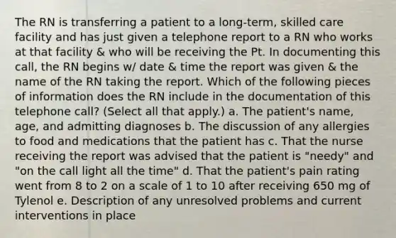 The RN is transferring a patient to a long-term, skilled care facility and has just given a telephone report to a RN who works at that facility & who will be receiving the Pt. In documenting this call, the RN begins w/ date & time the report was given & the name of the RN taking the report. Which of the following pieces of information does the RN include in the documentation of this telephone call? (Select all that apply.) a. The patient's name, age, and admitting diagnoses b. The discussion of any allergies to food and medications that the patient has c. That the nurse receiving the report was advised that the patient is "needy" and "on the call light all the time" d. That the patient's pain rating went from 8 to 2 on a scale of 1 to 10 after receiving 650 mg of Tylenol e. Description of any unresolved problems and current interventions in place