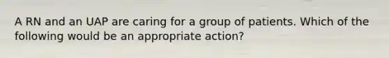 A RN and an UAP are caring for a group of patients. Which of the following would be an appropriate action?