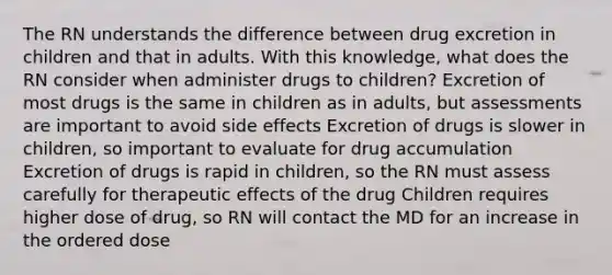 The RN understands the difference between drug excretion in children and that in adults. With this knowledge, what does the RN consider when administer drugs to children? Excretion of most drugs is the same in children as in adults, but assessments are important to avoid side effects Excretion of drugs is slower in children, so important to evaluate for drug accumulation Excretion of drugs is rapid in children, so the RN must assess carefully for therapeutic effects of the drug Children requires higher dose of drug, so RN will contact the MD for an increase in the ordered dose